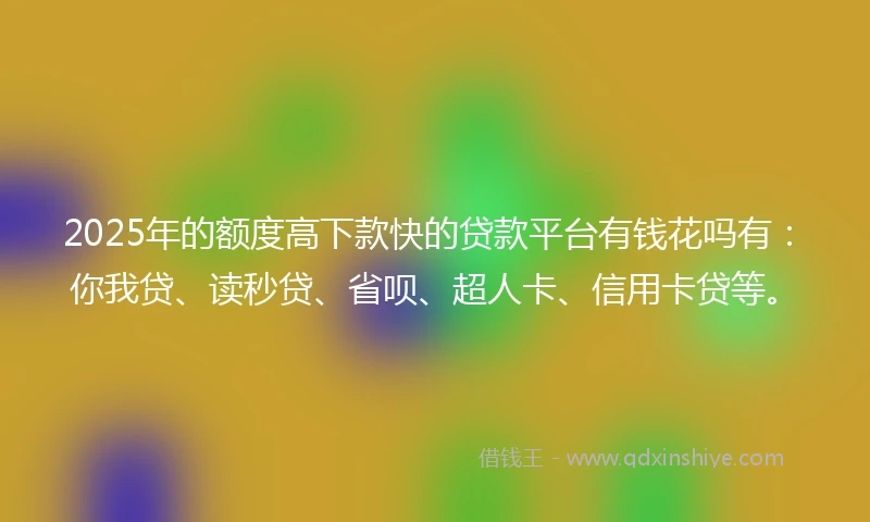 2025年的额度高下款快的贷款平台有钱花吗有：你我贷、读秒贷、省呗、超人卡、信用卡贷等。