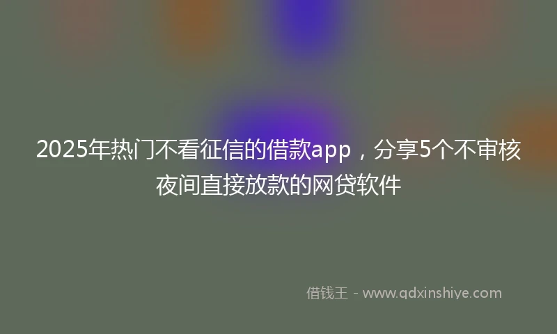 2025年热门不看征信的借款app，分享5个不审核夜间直接放款的网贷软件