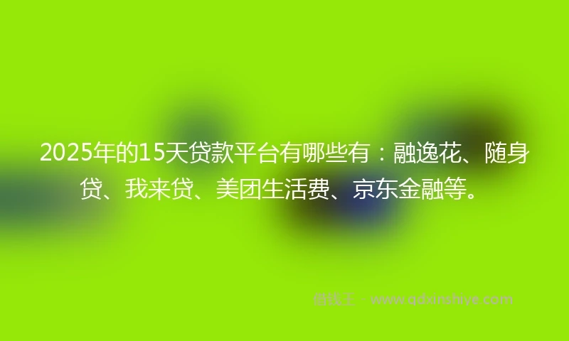 2025年的15天贷款平台有哪些有：融逸花、随身贷、我来贷、美团生活费、京东金融等。