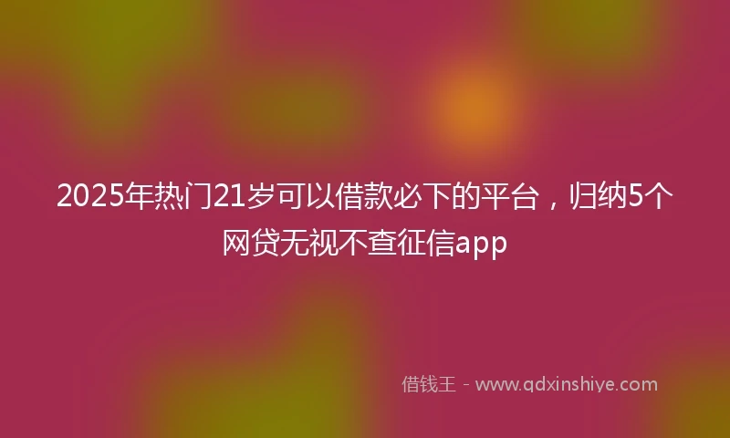 2025年热门21岁可以借款必下的平台，归纳5个网贷无视不查征信app