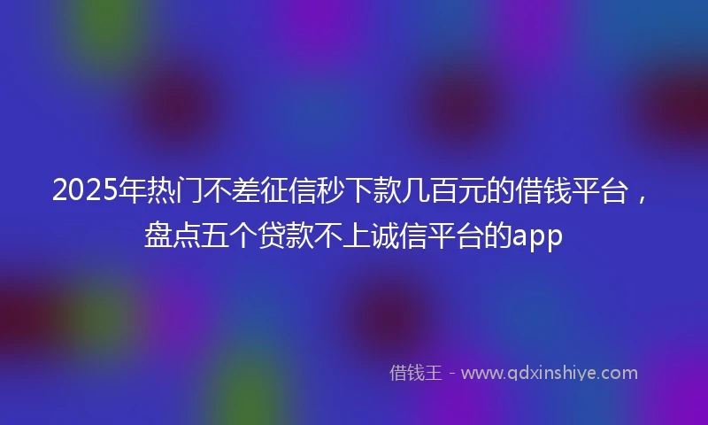 2025年热门不差征信秒下款几百元的借钱平台，盘点五个贷款不上诚信平台的app