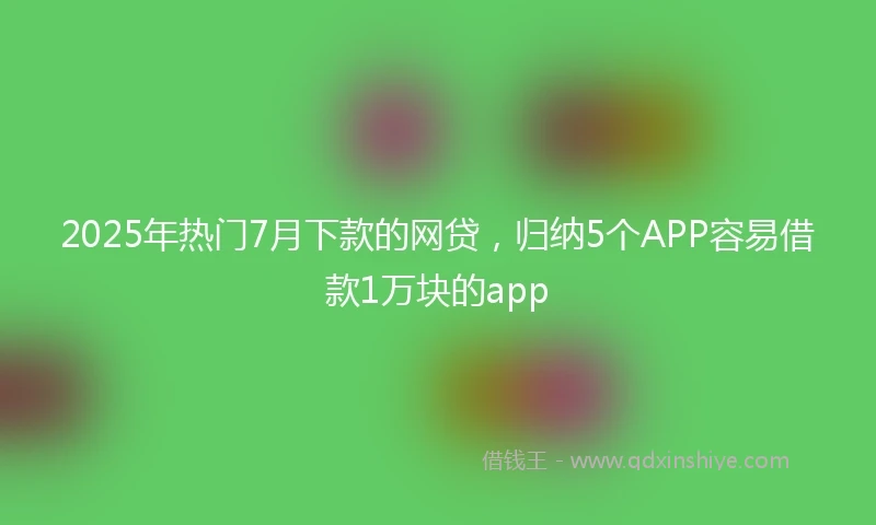 2025年热门7月下款的网贷，归纳5个APP容易借款1万块的app