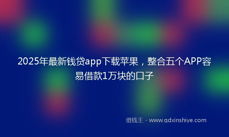 2025年最新钱贷app下载苹果,整合五个APP容易借款1万块的口子