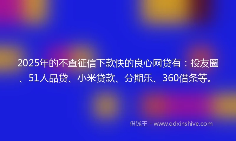 2025年的不查征信下款快的良心网贷有：投友圈、51人品贷、小米贷款、分期乐、360借条等。
