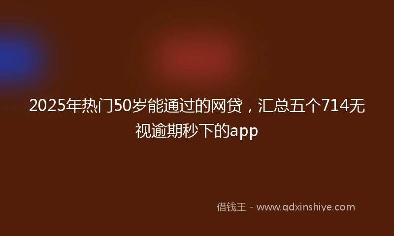 2025年热门50岁能通过的网贷，汇总五个714无视逾期秒下的app