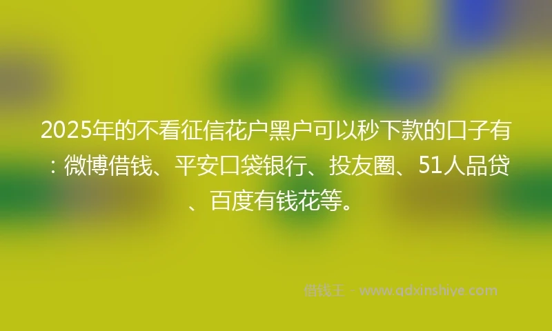 2025年的不看征信花户黑户可以秒下款的口子有：微博借钱、平安口袋银行、投友圈、51人品贷、百度有钱花等。