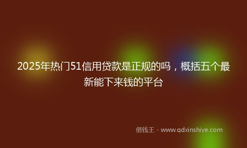 2025年热门51信用贷款是正规的吗,概括五个最新能下来钱的平台
