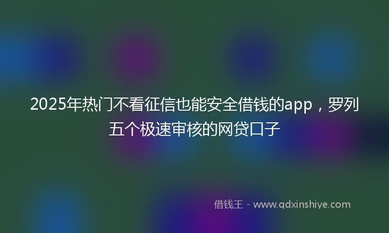 2025年热门不看征信也能安全借钱的app,罗列五个极速审核的网贷口子