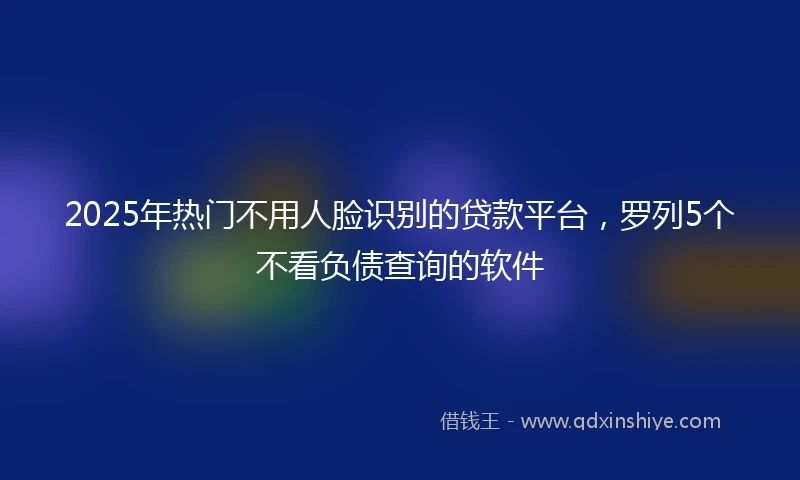 2025年热门不用人脸识别的贷款平台，罗列5个不看负债查询的软件