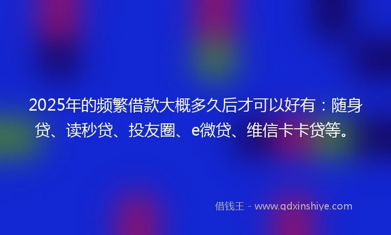 2025年的频繁借款大概多久后才可以好有：随身贷、读秒贷、投友圈、e微贷、维信卡卡贷等。