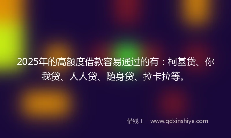 2025年的高额度借款容易通过的有：柯基贷、你我贷、人人贷、随身贷、拉卡拉等。