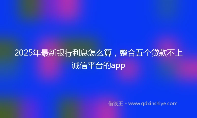 2025年最新银行利息怎么算，整合五个贷款不上诚信平台的app