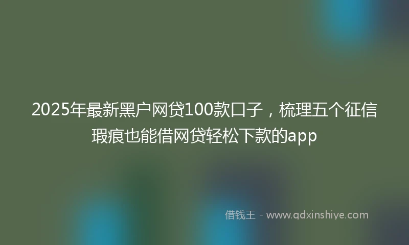 2025年最新黑户网贷100款口子，梳理五个征信瑕疵也能借网贷轻松下款的app
