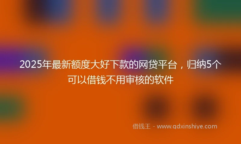 2025年最新额度大好下款的网贷平台，归纳5个可以借钱不用审核的软件