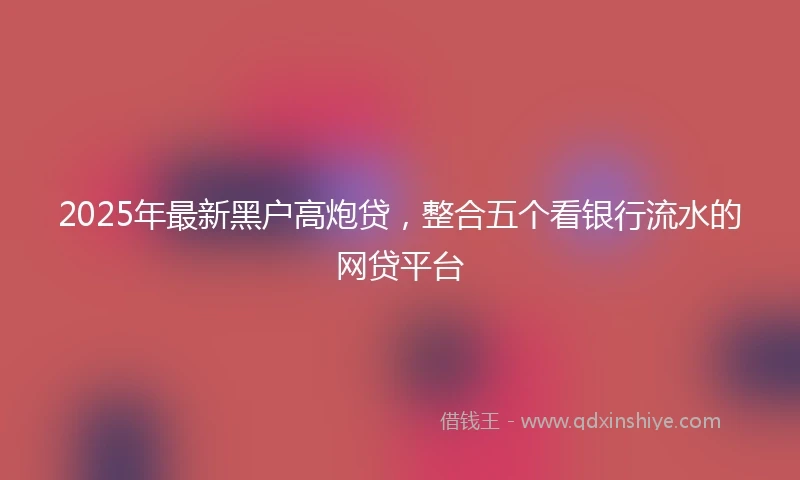 2025年最新黑户高炮贷，整合五个看银行流水的网贷平台