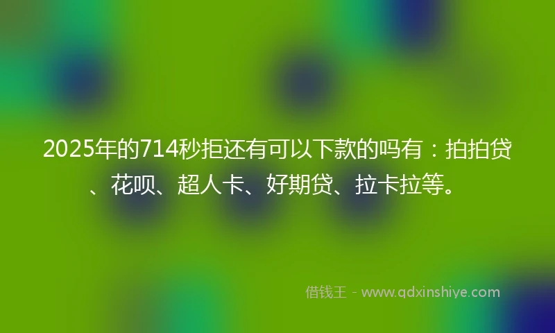 2025年的714秒拒还有可以下款的吗有：拍拍贷、花呗、超人卡、好期贷、拉卡拉等。