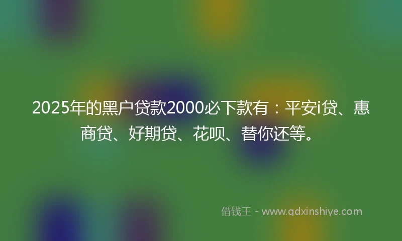2025年的黑户贷款2000必下款有:平安i贷、惠商贷、好期贷、花呗、替你还等。