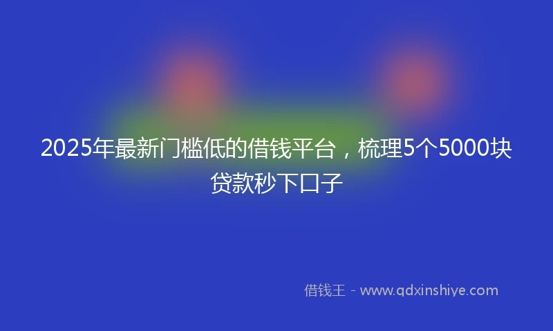 2025年最新门槛低的借钱平台，梳理5个5000块贷款秒下口子