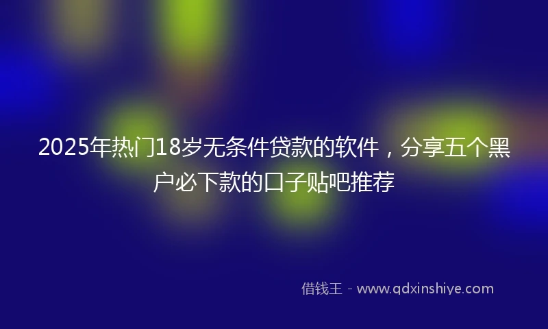 2025年热门18岁无条件贷款的软件，分享五个黑户必下款的口子贴吧推荐