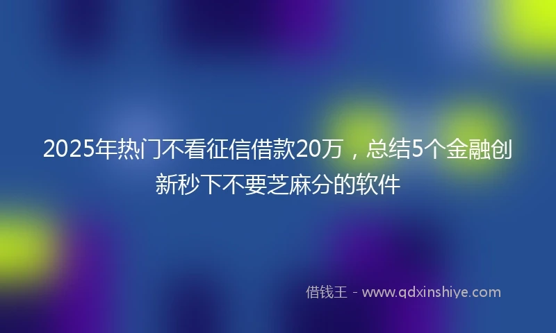 2025年热门不看征信借款20万,总结5个金融创新秒下不要芝麻分的软件