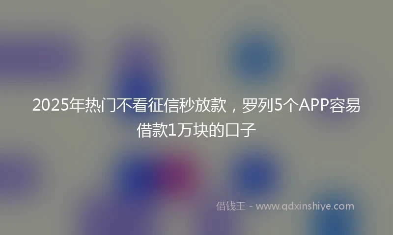 2025年热门不看征信秒放款，罗列5个APP容易借款1万块的口子