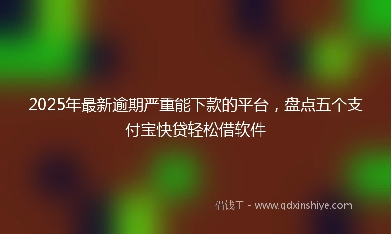 2025年最新逾期严重能下款的平台，盘点五个支付宝快贷轻松借软件