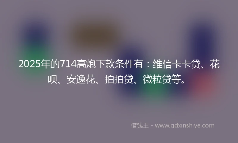2025年的714高炮下款条件有:维信卡卡贷、花呗、安逸花、拍拍贷、微粒贷等。