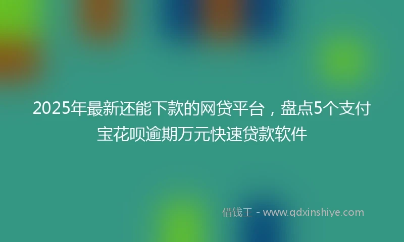 2025年最新还能下款的网贷平台，盘点5个支付宝花呗逾期万元快速贷款软件
