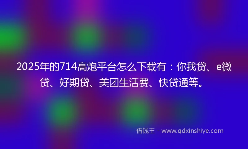 2025年的714高炮平台怎么下载有：你我贷、e微贷、好期贷、美团生活费、快贷通等。