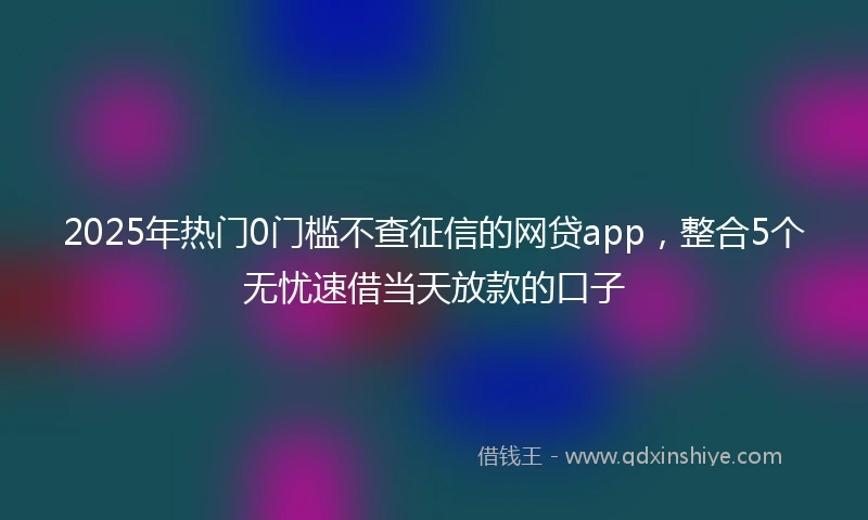 2025年热门0门槛不查征信的网贷app，整合5个无忧速借当天放款的口子