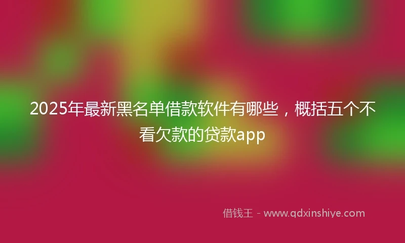 2025年最新黑名单借款软件有哪些，概括五个不看欠款的贷款app
