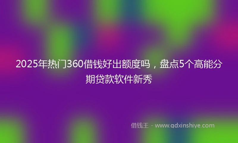 2025年热门360借钱好出额度吗,盘点5个高能分期贷款软件新秀