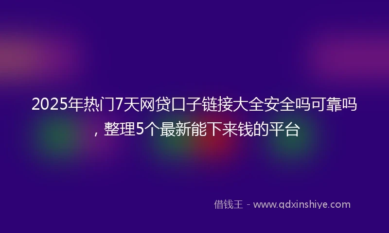 2025年热门7天网贷口子链接大全安全吗可靠吗，整理5个最新能下来钱的平台