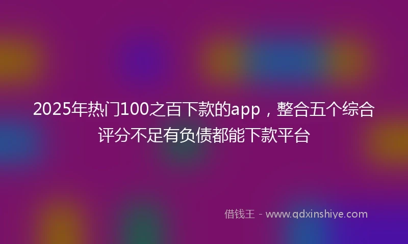 2025年热门100之百下款的app，整合五个综合评分不足有负债都能下款平台