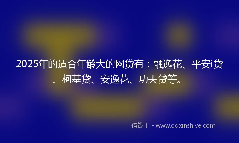 2025年的适合年龄大的网贷有:融逸花、平安i贷、柯基贷、安逸花、功夫贷等。