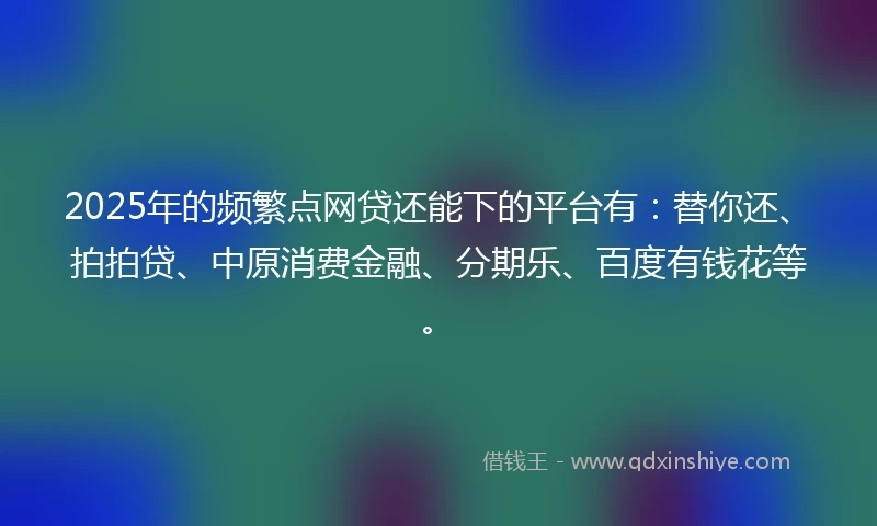 2025年的频繁点网贷还能下的平台有：替你还、拍拍贷、中原消费金融、分期乐、百度有钱花等。
