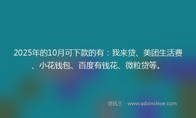 2025年的10月可下款的有：我来贷、美团生活费、小花钱包、百度有钱花、微粒贷等。
