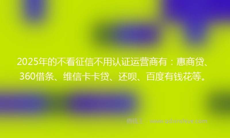 2025年的不看征信不用认证运营商有：惠商贷、360借条、维信卡卡贷、还呗、百度有钱花等。