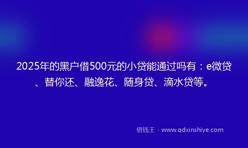 2025年的黑户借500元的小贷能通过吗有：e微贷、替你还、融逸花、随身贷、滴水贷等。