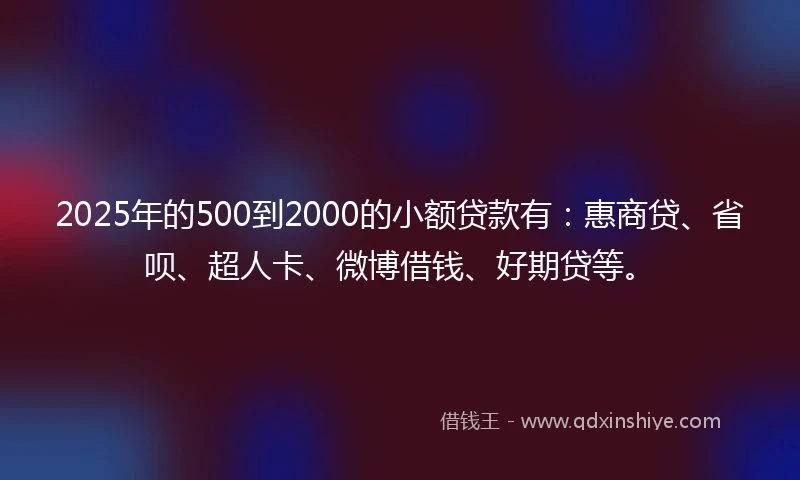 2025年的500到2000的小额贷款有：惠商贷、省呗、超人卡、微博借钱、好期贷等。