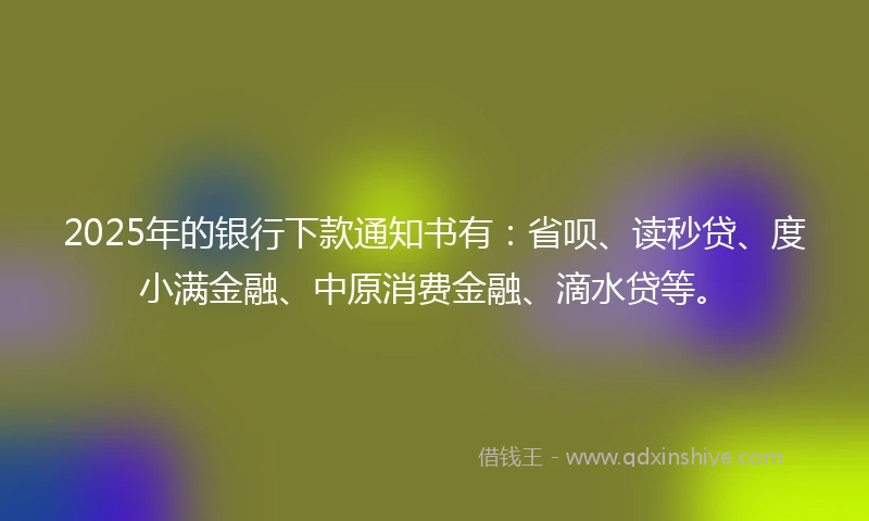 2025年的银行下款通知书有：省呗、读秒贷、度小满金融、中原消费金融、滴水贷等。