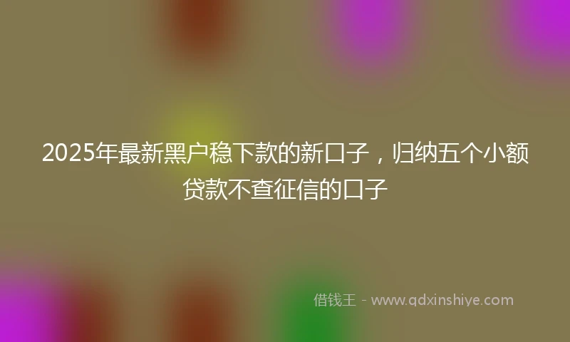 2025年最新黑户稳下款的新口子，归纳五个小额贷款不查征信的口子