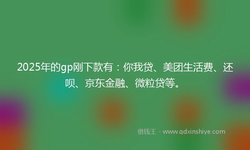 2025年的gp刚下款有：你我贷、美团生活费、还呗、京东金融、微粒贷等。