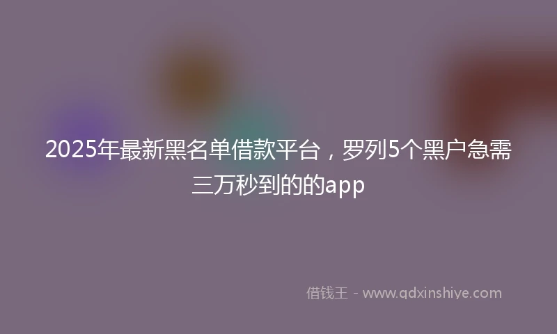 2025年最新黑名单借款平台，罗列5个黑户急需三万秒到的的app