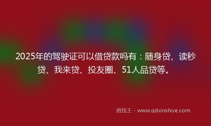 2025年的驾驶证可以借贷款吗有：随身贷、读秒贷、我来贷、投友圈、51人品贷等。