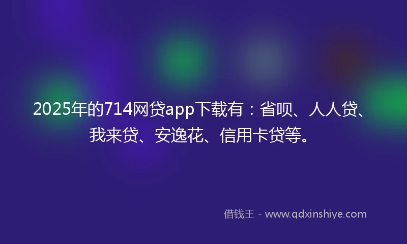 2025年的714网贷app下载有：省呗、人人贷、我来贷、安逸花、信用卡贷等。