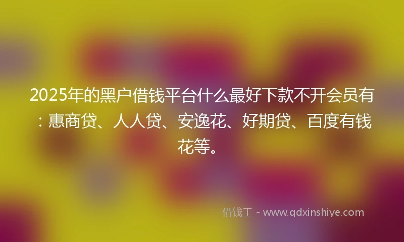 2025年的黑户借钱平台什么最好下款不开会员有：惠商贷、人人贷、安逸花、好期贷、百度有钱花等。
