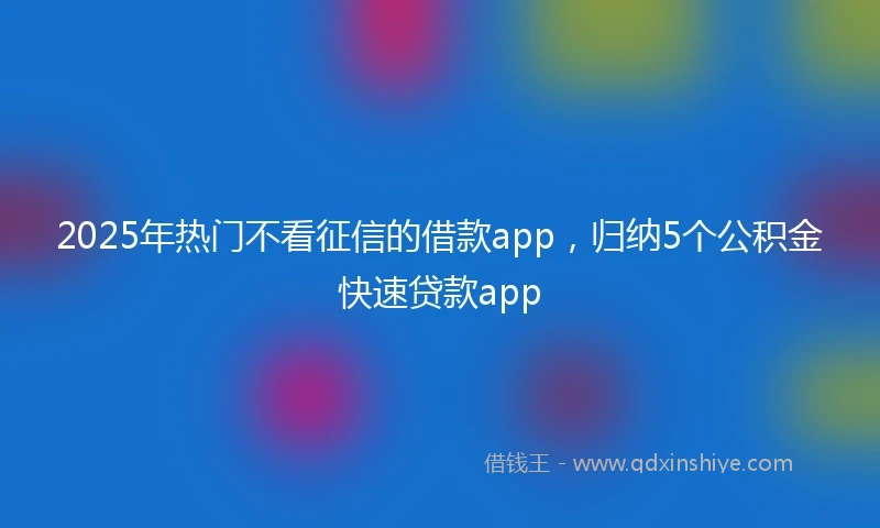2025年热门不看征信的借款app，归纳5个公积金快速贷款app