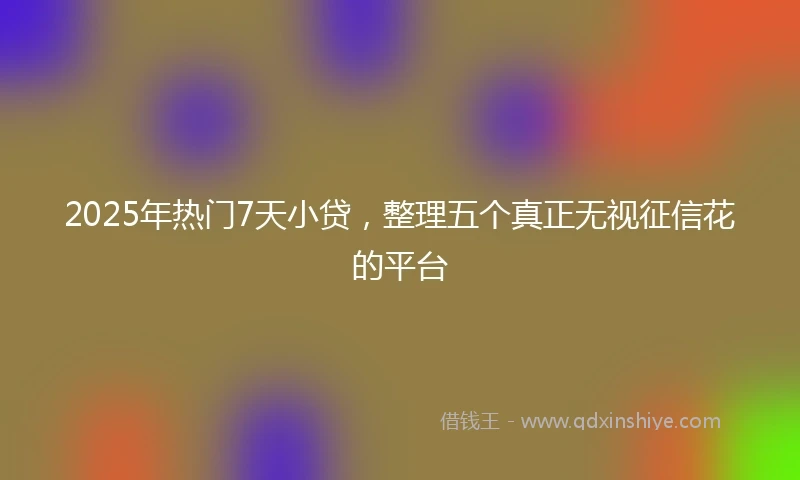 2025年热门7天小贷，整理五个真正无视征信花的平台