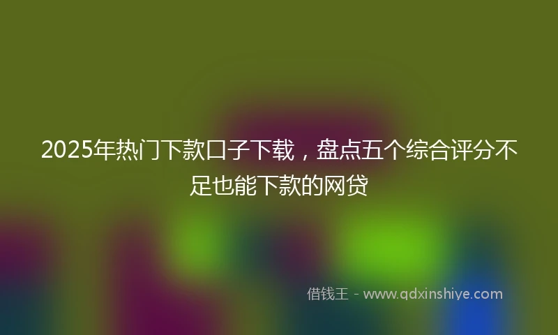 2025年热门下款口子下载,盘点五个综合评分不足也能下款的网贷
